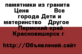 памятники из гранита › Цена ­ 10 000 - Все города Дети и материнство » Другое   . Пермский край,Красновишерск г.